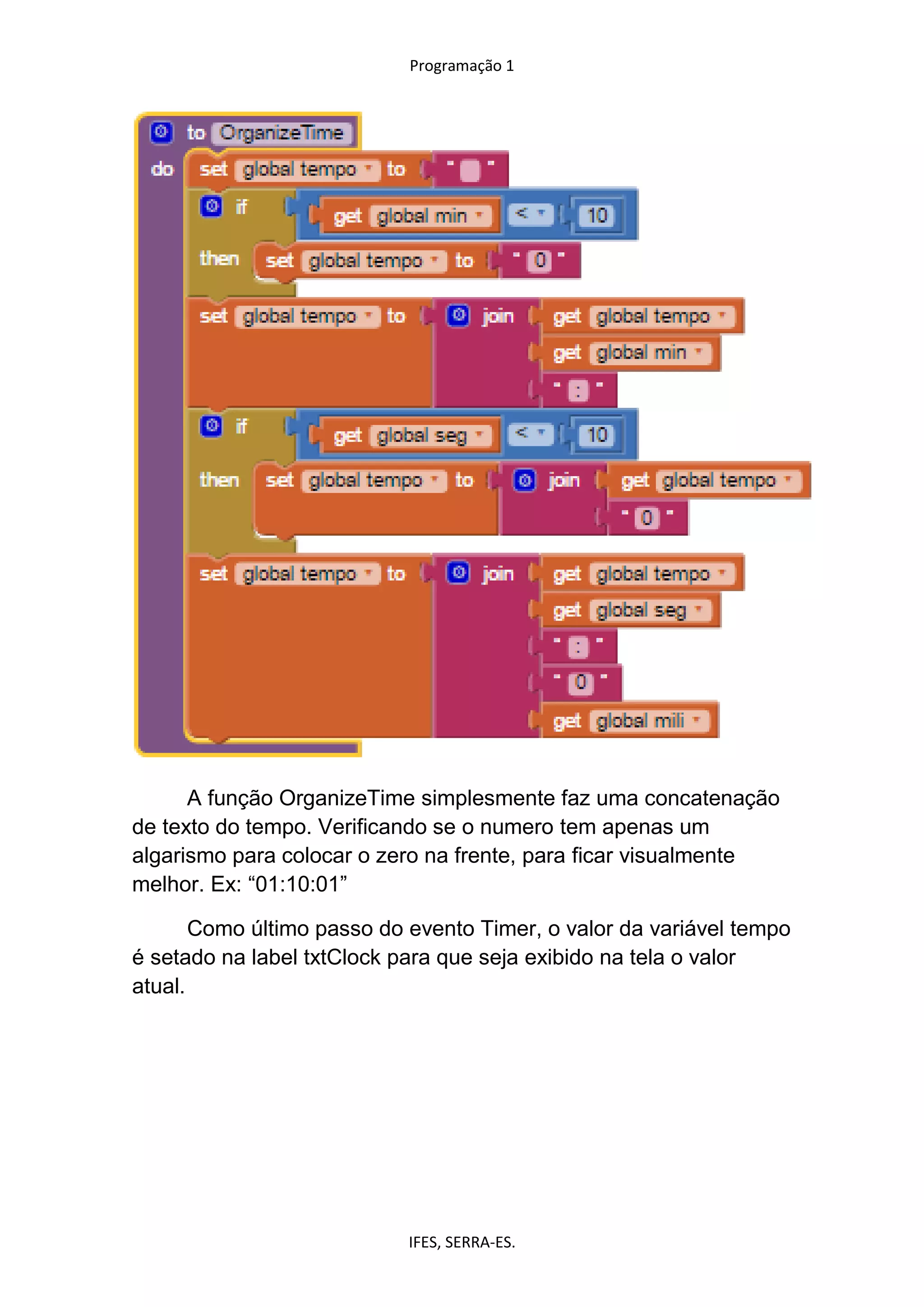 Programação 1
IFES, SERRA-ES.
A função OrganizeTime simplesmente faz uma concatenação
de texto do tempo. Verificando se o numero tem apenas um
algarismo para colocar o zero na frente, para ficar visualmente
melhor. Ex: “01:10:01”
Como último passo do evento Timer, o valor da variável tempo
é setado na label txtClock para que seja exibido na tela o valor
atual.
 