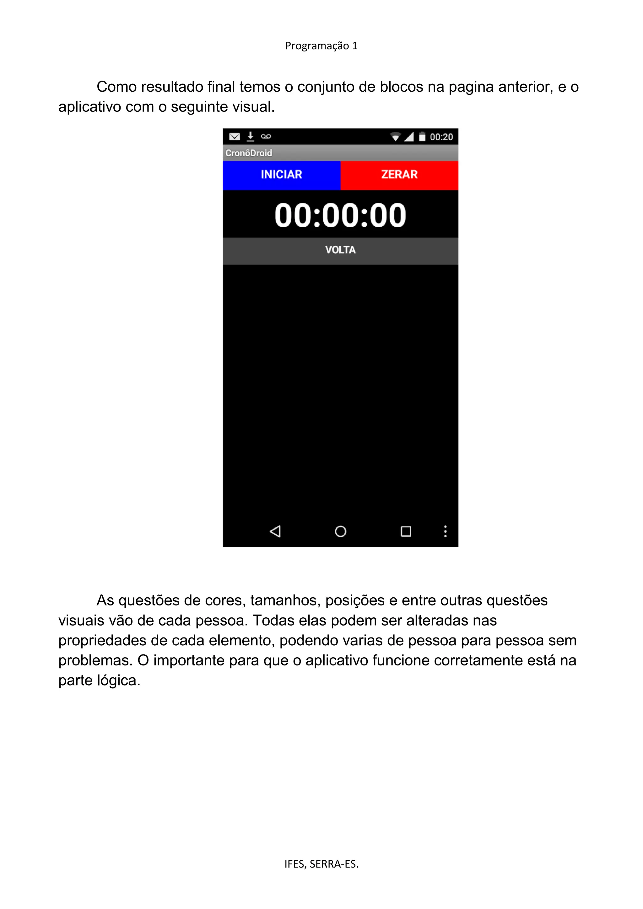 Programação 1
IFES, SERRA-ES.
Como resultado final temos o conjunto de blocos na pagina anterior, e o
aplicativo com o seguinte visual.
As questões de cores, tamanhos, posições e entre outras questões
visuais vão de cada pessoa. Todas elas podem ser alteradas nas
propriedades de cada elemento, podendo varias de pessoa para pessoa sem
problemas. O importante para que o aplicativo funcione corretamente está na
parte lógica.
 