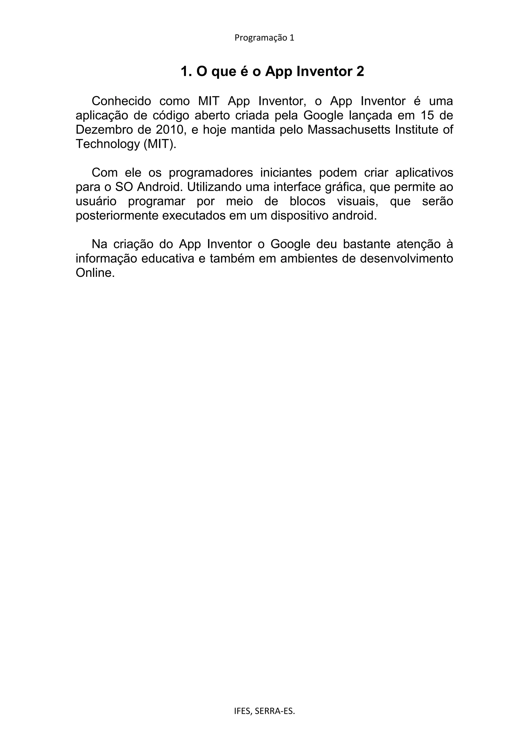 Programação 1
IFES, SERRA-ES.
1. O que é o App Inventor 2
Conhecido como MIT App Inventor, o App Inventor é uma
aplicação de código aberto criada pela Google lançada em 15 de
Dezembro de 2010, e hoje mantida pelo Massachusetts Institute of
Technology (MIT).
Com ele os programadores iniciantes podem criar aplicativos
para o SO Android. Utilizando uma interface gráfica, que permite ao
usuário programar por meio de blocos visuais, que serão
posteriormente executados em um dispositivo android.
Na criação do App Inventor o Google deu bastante atenção à
informação educativa e também em ambientes de desenvolvimento
Online.
 