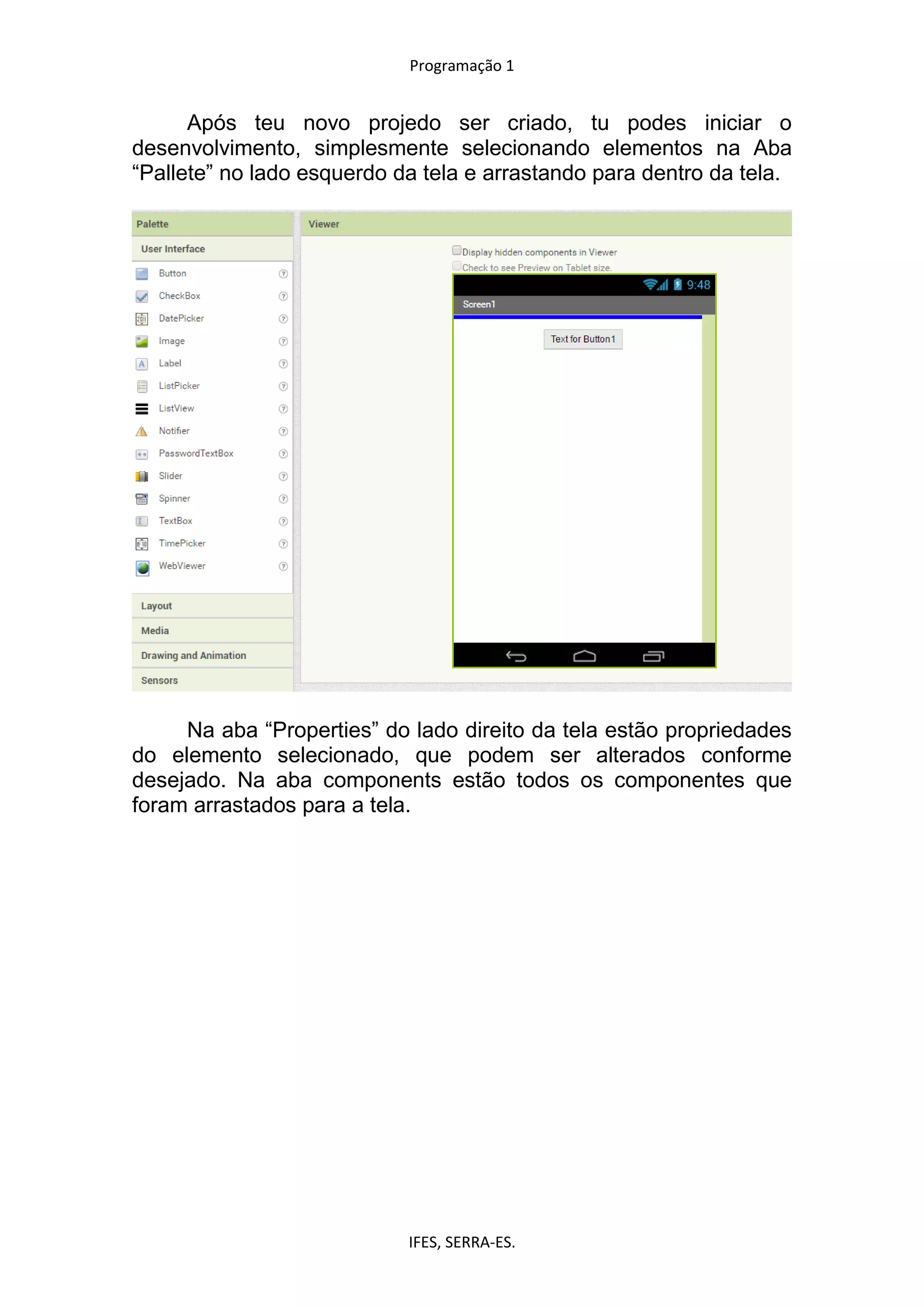 Programação 1
IFES, SERRA-ES.
Após teu novo projedo ser criado, tu podes iniciar o
desenvolvimento, simplesmente selecionando elementos na Aba
“Pallete” no lado esquerdo da tela e arrastando para dentro da tela.
Na aba “Properties” do lado direito da tela estão propriedades
do elemento selecionado, que podem ser alterados conforme
desejado. Na aba components estão todos os componentes que
foram arrastados para a tela.
 