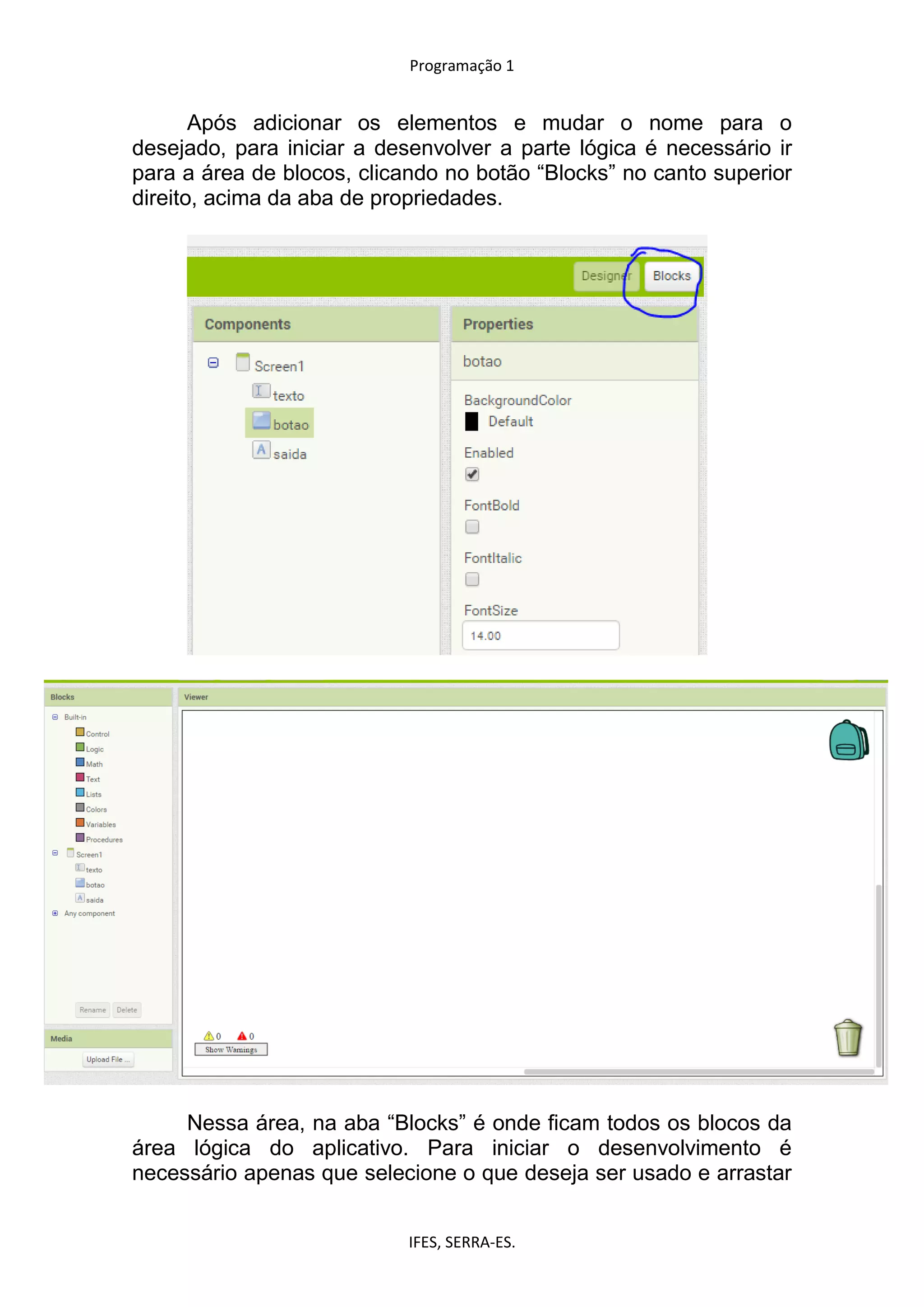 Programação 1
IFES, SERRA-ES.
Após adicionar os elementos e mudar o nome para o
desejado, para iniciar a desenvolver a parte lógica é necessário ir
para a área de blocos, clicando no botão “Blocks” no canto superior
direito, acima da aba de propriedades.
Nessa área, na aba “Blocks” é onde ficam todos os blocos da
área lógica do aplicativo. Para iniciar o desenvolvimento é
necessário apenas que selecione o que deseja ser usado e arrastar
 