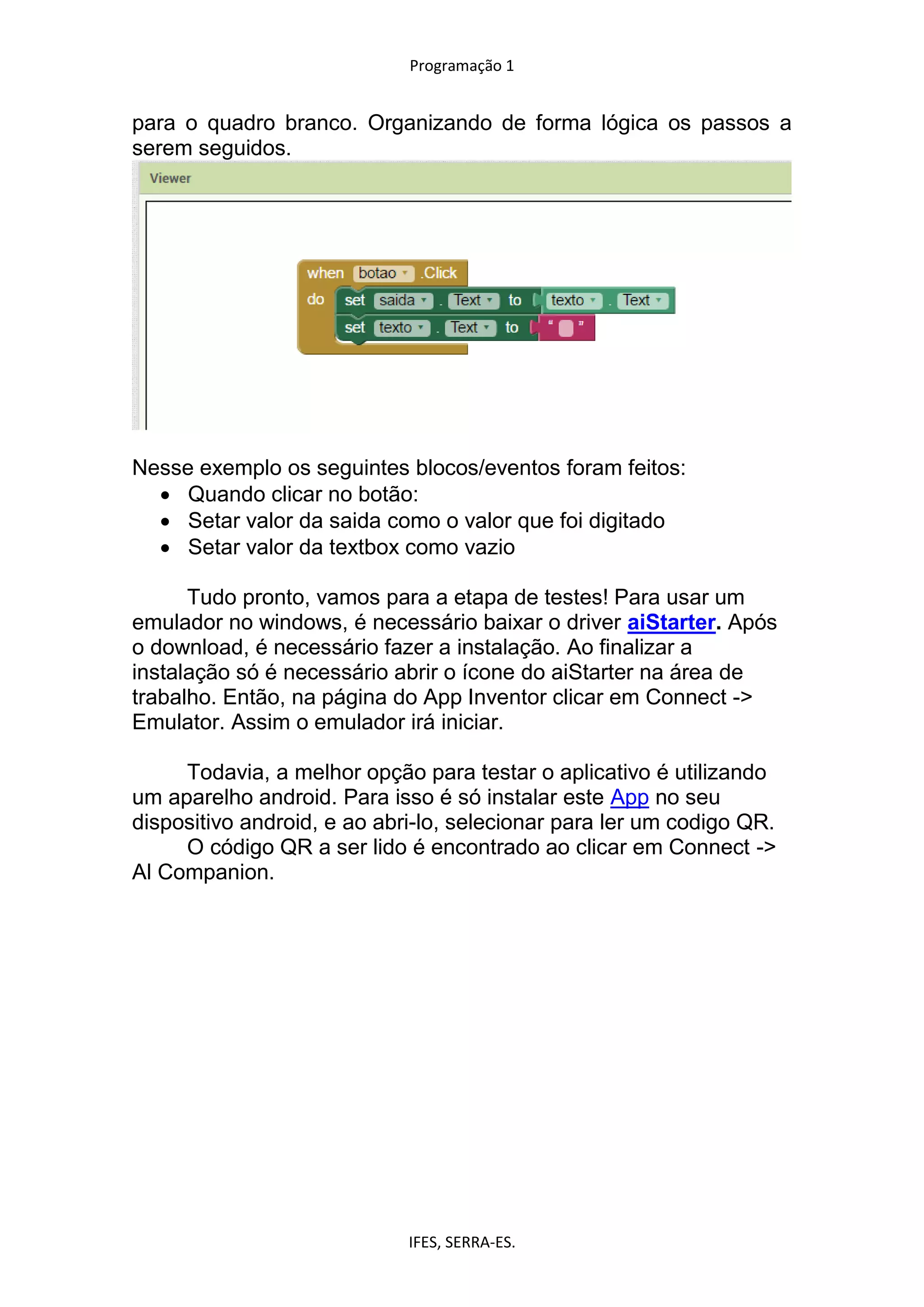 Programação 1
IFES, SERRA-ES.
para o quadro branco. Organizando de forma lógica os passos a
serem seguidos.
Nesse exemplo os seguintes blocos/eventos foram feitos:
 Quando clicar no botão:
 Setar valor da saida como o valor que foi digitado
 Setar valor da textbox como vazio
Tudo pronto, vamos para a etapa de testes! Para usar um
emulador no windows, é necessário baixar o driver aiStarter. Após
o download, é necessário fazer a instalação. Ao finalizar a
instalação só é necessário abrir o ícone do aiStarter na área de
trabalho. Então, na página do App Inventor clicar em Connect ->
Emulator. Assim o emulador irá iniciar.
Todavia, a melhor opção para testar o aplicativo é utilizando
um aparelho android. Para isso é só instalar este App no seu
dispositivo android, e ao abri-lo, selecionar para ler um codigo QR.
O código QR a ser lido é encontrado ao clicar em Connect ->
Al Companion.
 