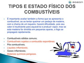  É importante avaliar também a forma que se apresenta o
combustível, ao se tentar queimar um pedaço de madeira,
com a chama de um isqueiro, haverá dificuldade, pois seu
calor é insuficiente para aquecê-la e produzir vapor, mas se
esta madeira for dividida em pequenas aparas, o fogo se
propagará rapidamente.
 Combustíveis sólidos comuns;
 Combustíveis sujeitos a combustão espontânea;
 Pós combustíveis;
 Líquidos inflamáveis;
 Gases inflamáveis;
 Materiais químicos perigosos.
 