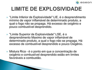 “Limite Inferior de Explosividade" LIE, é o desprendimento
mínimo de vapor inflamável de determinado produto, a
qual o fogo não se propaga. Há excesso de oxigênio e
pouco combustível desprendido.
 "Limite Superior de Explosividade" LSE, é o
desprendimento Maximo de vapor inflamável de
determinado produto, a qual o fogo não se propaga. Há
excesso de combustível desprendido e pouco Oxigênio.
 Mistura Rica - é o ponto em que a concentração de
oxigênio e combustível desprendido estão em limites
favoráveis a combustão.
 