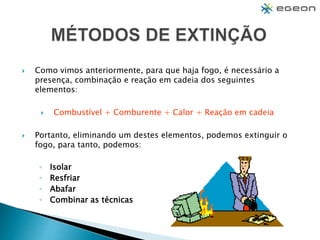  Como vimos anteriormente, para que haja fogo, é necessário a
presença, combinação e reação em cadeia dos seguintes
elementos:
 Combustível + Comburente + Calor + Reação em cadeia
 Portanto, eliminando um destes elementos, podemos extinguir o
fogo, para tanto, podemos:
◦ Isolar
◦ Resfriar
◦ Abafar
◦ Combinar as técnicas
 