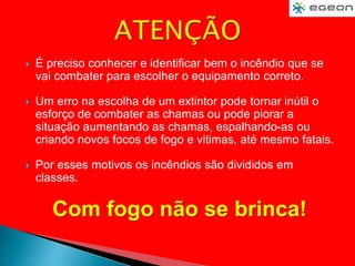  É preciso conhecer e identificar bem o incêndio que se
vai combater para escolher o equipamento correto.
 Um erro na escolha de um extintor pode tornar inútil o
esforço de combater as chamas ou pode piorar a
situação aumentando as chamas, espalhando-as ou
criando novos focos de fogo e vitimas, até mesmo fatais.
 Por esses motivos os incêndios são divididos em
classes.
Com fogo não se brinca!
 