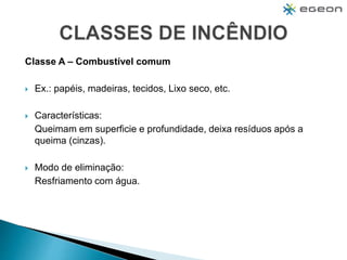 Classe A – Combustível comum
 Ex.: papéis, madeiras, tecidos, Lixo seco, etc.
 Características:
Queimam em superficie e profundidade, deixa resíduos após a
queima (cinzas).
 Modo de eliminação:
Resfriamento com água.
 