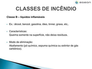 Classe B – líquidos inflamáveis
 Ex.: álcool, benzol, gasolina, óleo, tinner, graxa, etc,.
 Características:
Queima somente na superfície, não deixa resíduos.
 Modo de eliminação:
Abafamento (pó químico, espuma química ou extintor de gás
carbônico).
 