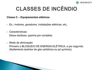 Classe C – Equipamentos elétricos
 Ex.: motores, geradores, instalações elétricas, etc,.
 Características:
Deixa resíduos, queima por completo.
 Modo de eliminação:
Primeiro o BLOQUEIO DE ENERGIA ELÉTRICA, e por segundo
Abafamento (extintor de gás carbônico ou pó químico).
 