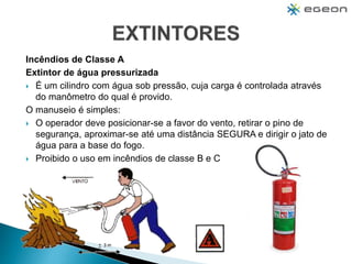 Incêndios de Classe A
Extintor de água pressurizada
 É um cilindro com água sob pressão, cuja carga é controlada através
do manômetro do qual é provido.
O manuseio é simples:
 O operador deve posicionar-se a favor do vento, retirar o pino de
segurança, aproximar-se até uma distância SEGURA e dirigir o jato de
água para a base do fogo.
 Proibido o uso em incêndios de classe B e C
 