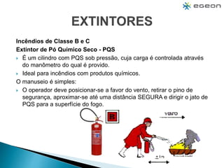 Incêndios de Classe B e C
Extintor de Pó Químico Seco - PQS
 É um cilindro com PQS sob pressão, cuja carga é controlada através
do manômetro do qual é provido.
 Ideal para incêndios com produtos químicos.
O manuseio é simples:
 O operador deve posicionar-se a favor do vento, retirar o pino de
segurança, aproximar-se até uma distância SEGURA e dirigir o jato de
PQS para a superfície do fogo.
 