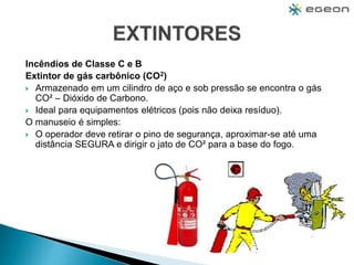 Incêndios de Classe C e B
Extintor de gás carbônico (CO2)
 Armazenado em um cilindro de aço e sob pressão se encontra o gás
CO² – Dióxido de Carbono.
 Ideal para equipamentos elétricos (pois não deixa resíduo).
O manuseio é simples:
 O operador deve retirar o pino de segurança, aproximar-se até uma
distância SEGURA e dirigir o jato de CO² para a base do fogo.
 