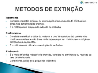 Isolamento
 Consiste em isolar, diminuir ou interromper o fornecimento do combustível
ainda não atingido pelas chamas.
 É o método mais simples de extinção de incêndio.
Resfriamento
 Consiste em reduzir o calor do material a uma temperatura tal, que ele não
continue a queimar e não libere mais vapores que em contato com o oxigênio,
entrariam em combustão.
 É o método mais utilizado na extinção de incêndios.
Abafamento
 É o mais difícil dos métodos de extinção, consiste na eliminação ou redução da
taxa de comburente.
 Geralmente, aplica-se a pequenos incêndios
 