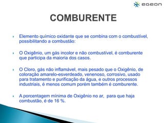  Elemento químico oxidante que se combina com o combustível,
possibilitando a combustão:
 O Oxigênio, um gás incolor e não combustível, é comburente
que participa da maioria dos casos.
 O Cloro, gás não inflamável, mais pesado que o Oxigênio, de
coloração amarelo-esverdeado, venenoso, corrosivo, usado
para tratamento e purificação da água, e outros processos
industriais, é menos comum porém também é comburente.
 A porcentagem mínima de Oxigênio no ar, para que haja
combustão, é de 16 %.
 