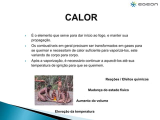  É o elemento que serve para dar início ao fogo, e manter sua
propagação.
 Os combustíveis em geral precisam ser transformados em gases para
se queimar e necessitam de calor suficiente para vaporizá-los, este
variando de corpo para corpo.
 Após a vaporização, é necessário continuar a aquecê-los até sua
temperatura de ignição para que se queimem.
Elevação da temperatura
Aumento do volume
Mudança do estado físico
Reações / Efeitos químicos
 