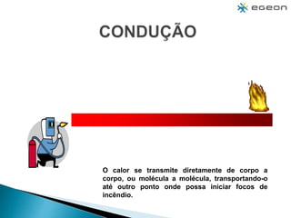 O calor se transmite diretamente de corpo a
corpo, ou molécula a molécula, transportando-o
até outro ponto onde possa iniciar focos de
incêndio.
 