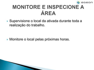  Supervisione o local da ativada durante toda a
realização do trabalho.
 Monitore o local pelas próximas horas.
 