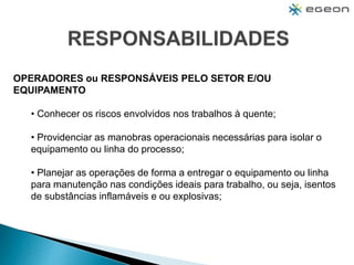 OPERADORES ou RESPONSÁVEIS PELO SETOR E/OU
EQUIPAMENTO
• Conhecer os riscos envolvidos nos trabalhos à quente;
• Providenciar as manobras operacionais necessárias para isolar o
equipamento ou linha do processo;
• Planejar as operações de forma a entregar o equipamento ou linha
para manutenção nas condições ideais para trabalho, ou seja, isentos
de substâncias inflamáveis e ou explosivas;
 