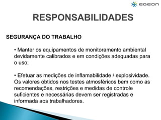 SEGURANÇA DO TRABALHO
• Manter os equipamentos de monitoramento ambiental
devidamente calibrados e em condições adequadas para
o uso;
• Efetuar as medições de inflamabilidade / explosividade.
Os valores obtidos nos testes atmosféricos bem como as
recomendações, restrições e medidas de controle
suficientes e necessárias devem ser registradas e
informada aos trabalhadores.
 
