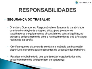  SEGURANÇA DO TRABALHO
◦ Orientar o Operador ou Responsável e o Executante da atividade
quanto à instalação de anteparo eficaz para proteger os
trabalhadores e equipamentos circunvizinhos contra fagulhas, no
processo de isolamento da área e na recomendação dos EPI’s para
realização da tarefa;
◦ Certificar que os sistemas de combate a incêndio da área estão
disponíveis e prontos para o uso antes da execução dos trabalhos;
◦ Paralisar o trabalho toda vez que detectar irregularidades e/ou
descumprimento de qualquer item de segurança.
 
