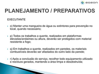 EXECUTANTE
 o) Manter uma mangueira de água ou extintores para prevenção no
local, quando necessário;
 p) Todos os trabalhos a quente, realizados em plataformas
elevadas/andaimes ou altura, deverão ser protegidos com material
resistente a fogo;
 q) Em trabalhos a quente, realizados em paredes, os materiais
combustíveis deverão ser afastados do outro lado da parede;
 r) Após a conclusão do serviço, recolher todo equipamento utilizado
e resíduos gerados, mantendo a área limpa e desobstruída;
 