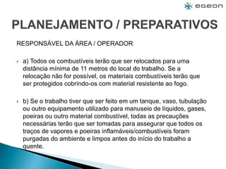 RESPONSÁVEL DA ÁREA / OPERADOR
 a) Todos os combustíveis terão que ser relocados para uma
distância mínima de 11 metros do local do trabalho. Se a
relocação não for possível, os materiais combustíveis terão que
ser protegidos cobrindo-os com material resistente ao fogo.
 b) Se o trabalho tiver que ser feito em um tanque, vaso, tubulação
ou outro equipamento utilizado para manuseio de líquidos, gases,
poeiras ou outro material combustível, todas as precauções
necessárias terão que ser tomadas para assegurar que todos os
traços de vapores e poeiras inflamáveis/combustíveis foram
purgadas do ambiente e limpos antes do início do trabalho a
quente.
 
