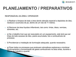 RESPONSÁVEL DA ÁREA / OPERADOR
 c) Realizar a limpeza de toda a área dando atenção especial a depósitos de óleo,
resíduos e acúmulos de pó, dentro de um raio de 11 metros;
 d) Remover da área líquidos inflamáveis, tais como: tintas, óleos, vernizes,
solventes, etc.
 e) Se o trabalho tiver que ser executado em um equipamento, este terá que ser
limpo de todo excesso de óleo, poeira acumulada, lixo e combustíveis de
processo.
 f) Providenciar a instalação de iluminação adequada, quando necessário;
 g) Parar todos os processos que produzam atmosferas explosivas e monitorar
continuamente a concentração de gases combustíveis na área antes, durante e
depois do trabalho a quente.
 