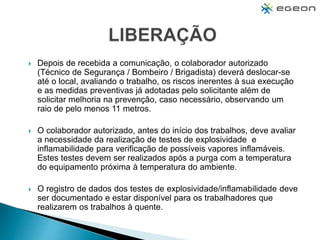  Depois de recebida a comunicação, o colaborador autorizado
(Técnico de Segurança / Bombeiro / Brigadista) deverá deslocar-se
até o local, avaliando o trabalho, os riscos inerentes à sua execução
e as medidas preventivas já adotadas pelo solicitante além de
solicitar melhoria na prevenção, caso necessário, observando um
raio de pelo menos 11 metros.
 O colaborador autorizado, antes do início dos trabalhos, deve avaliar
a necessidade da realização de testes de explosividade e
inflamabilidade para verificação de possíveis vapores inflamáveis.
Estes testes devem ser realizados após a purga com a temperatura
do equipamento próxima à temperatura do ambiente.
 O registro de dados dos testes de explosividade/inflamabilidade deve
ser documentado e estar disponível para os trabalhadores que
realizarem os trabalhos à quente.
 