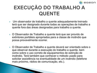  Um observador de trabalho a quente adequadamente treinado
terá que ser designado durante todas as operações de trabalho a
quente fora das áreas designadas para trabalho a quente.
 O Observador de Trabalho a quente terá que ser provido de
extintores portáteis apropriados para a classe de incêndio que
possa provavelmente ocorrer.
 O Observador de Trabalho a quente deverá ser orientado sobre o
que observar durante a execução do trabalho a quente, bem
como sobre o uso correto de equipamentos de extinção de
incêndio. Terá também que conhecer o método usado para
solicitar assistência na eventualidade de um incêndio (telefone
mais próximo, rádios de comunicação, etc.).
 