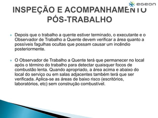  Depois que o trabalho a quente estiver terminado, o executante e o
Observador de Trabalho a Quente devem verificar a área quanto a
possíveis fagulhas ocultas que possam causar um incêndio
posteriormente.
 O Observador de Trabalho a Quente terá que permanecer no local
após o término do trabalho para detectar quaisquer focos de
combustão lenta. Quando apropriado, a área acima e abaixo do
local do serviço ou em salas adjacentes também terá que ser
verificada. Aplica-se as áreas de baixo risco (escritórios,
laboratórios, etc) sem construção combustível.
 