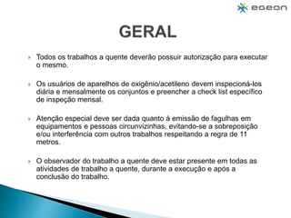  Todos os trabalhos a quente deverão possuir autorização para executar
o mesmo.
 Os usuários de aparelhos de oxigênio/acetileno devem inspecioná-los
diária e mensalmente os conjuntos e preencher a check list específico
de inspeção mensal.
 Atenção especial deve ser dada quanto à emissão de fagulhas em
equipamentos e pessoas circunvizinhas, evitando-se a sobreposição
e/ou interferência com outros trabalhos respeitando a regra de 11
metros.
 O observador do trabalho a quente deve estar presente em todas as
atividades de trabalho a quente, durante a execução e após a
conclusão do trabalho.
 