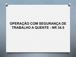 OPERAÇÃO COM SEGURANÇA DE
TRABALHO A QUENTE - NR 34.5
 