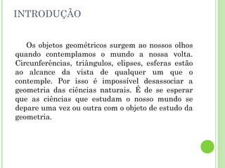 INTRODUÇÃO Os objetos geométricos surgem ao nossos olhos quando contemplamos o mundo a nossa volta. Circunferências, triângulos, elipses, esferas estão ao alcance da vista de qualquer um que o contemple. Por isso é impossível desassociar a geometria das ciências naturais. É de se esperar que as ciências que estudam o nosso mundo se depare uma vez ou outra com o objeto de estudo da geometria. 