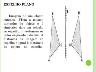 Óptica Geométrica Estuda as leis que descrevem o comportamento geométrico da luz nos fenômenos ópticos.  Reflexão da luz –  Fenômeno óptico que ocorre quando a luz, ao incidir em uma superfície que separa dois meios, volta ao meio original.  a) Reflexão difusa – Efetua-se em todas as direções, como a reflexão produzida por todos os corpos que não apresentam uma superfície polida como um espelho (esta página que você está lendo, por exemplo).  b) Reflexão especular – Ocorre quando um feixe incide numa superfície polida e volta regularmente para o meio original; por exemplo, se o feixe incidente é paralelo, o refletido também é paralelo. A reflexão especular permite a formação de imagens.  