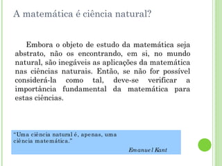 A matemática é ciência natural? Embora o objeto de estudo da matemática seja abstrato, não os encontrando, em si, no mundo natural, são inegáveis as aplicações da matemática nas ciências naturais. Então, se não for possível considerá-la como tal, deve-se verificar a importância fundamental da matemática para estas ciências. “ Uma ciência natural é, apenas, uma ciência matemática.” Emanuel Kant 