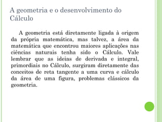 A geometria e o desenvolvimento do Cálculo A geometria está diretamente ligada à origem da própria matemática, mas talvez, a área da matemática que encontrou maiores aplicações nas ciências naturais tenha sido o Cálculo. Vale lembrar que as ideias de derivada e integral, primordiais no Cálculo, surgiram diretamente das conceitos de reta tangente a uma curva e cálculo da área de uma figura, problemas clássicos da geometria. 