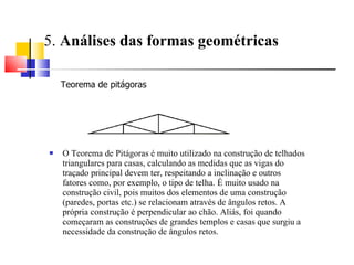 5.  Análises das formas geométricas   O Teorema de Pitágoras é muito utilizado na construção de telhados triangulares para casas, calculando as medidas que as vigas do traçado principal devem ter, respeitando a inclinação e outros fatores como, por exemplo, o tipo de telha. É muito usado na construção civil, pois muitos dos elementos de uma construção (paredes, portas etc.) se relacionam através de ângulos retos. A própria construção é perpendicular ao chão. Aliás, foi quando começaram as construções de grandes templos e casas que surgiu a necessidade da construção de ângulos retos.  Teorema de pitágoras  
