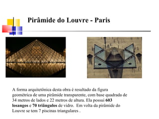 A forma arquitetônica desta obra é resultado da figura geométrica de uma pirâmide transparente, com base quadrada de 34 metros de lados e 22 metros de altura. Ela possui  603 losangos  e  70 triângulos  de vidro.  Em volta da pirâmide do Louvre se tem 7 piscinas triangulares . Pirâmide do Louvre - Paris 