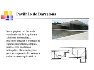   Neste projeto, um dos mais emblemáticos da Arquitetura Moderna internacional, podemos apreciar o emprego de figuras geométricas, simples, puras, como quadrados, retângulos, planos ortogonais para a composição dos volumes e dos espaços arquitetônicos. Pavilhão de Barcelona  