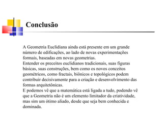 Conclusão A Geometria Euclidiana ainda está presente em um grande número de edificações, ao lado de novas experimentações formais, baseadas em novas geometrias.  Entender os preceitos euclidianos tradicionais, suas figuras básicas, suas construções, bem como os novos conceitos geométricos, como fractais, biônicos e topológicos podem contribuir decisivamente para a criação e desenvolvimento das formas arquitetônicas.  E podemos vê que a matemática está ligada a tudo, podendo vê que a Geometria não é um elemento limitador da criatividade, mas sim um ótimo aliado, desde que seja bem conhecida e dominada.  