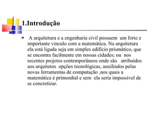 1.Introdução A arquitetura e a engenharia civil possuem  um forte e importante vinculo com a matemática. Na arquitetura ela está ligada seja em simples edifício prismático, que se encontra facilmente em nossas cidades; ou  nos recentes projetos contemporâneos onde são  atribuídos aos arquitetos  opções tecnológicas, auxiliados pelas novas ferramentas de computação ,nos quais a matemática é primordial e sem  ela seria impossível de se concretizar. 