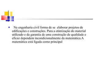 Na engenharia civil forma de se  elaborar projetos de edificações e construções. Para a otimização do material utilizado e da garantia de uma construção de qualidade e eficaz dependem incondicionalmente da matemática.A matemática está ligada como principal 