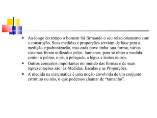 Ao longo do tempo o homem foi firmando o seu relacionamento com a construção. Suas medidas e proporções serviam de base para a medição e padronização, mas cada povo tinha  sua forma, vários  sistemas foram utilizados pelos  humanos  para se obter a medida como: o palmo, o pé, a polegada, a légua e tantos outros. Outros conceitos importantes no mundo das formas e de suas representações são: as Medidas, Escalas e as Proporções. A medida na matemática é uma noção envolvida de um conjunto estrutura ou não, o que podemos chamar de “tamanho”. 
