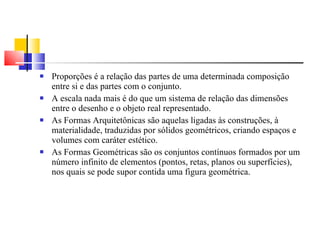Proporções é a relação das partes de uma determinada composição entre si e das partes com o conjunto. A escala nada mais é do que um sistema de relação das dimensões entre o desenho e o objeto real representado. As Formas Arquitetônicas são aquelas ligadas às construções, à materialidade, traduzidas por sólidos geométricos, criando espaços e volumes com caráter estético. As Formas Geométricas são os conjuntos contínuos formados por um número infinito de elementos (pontos, retas, planos ou superfícies), nos quais se pode supor contida uma figura geométrica. 