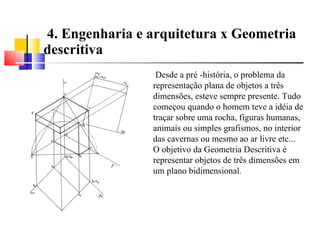 4. Engenharia e arquitetura x Geometria descritiva Desde a pré -história, o problema da representação plana de objetos a três dimensões, esteve sempre presente. Tudo começou quando o homem teve a idéia de traçar sobre uma rocha, figuras humanas, animais ou simples grafismos, no interior das cavernas ou mesmo ao ar livre etc... O objetivo da Geometria Descritiva é representar objetos de três dimensões em um plano bidimensional .  