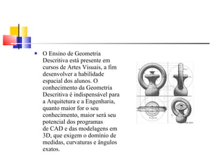 O Ensino de Geometria Descritiva está presente em cursos de Artes Visuais, a fim desenvolver a habilidade espacial dos alunos. O conhecimento da Geometria Descritiva é indispensável para a Arquitetura e a Engenharia, quanto maior for o seu conhecimento, maior será seu  potencial dos programas de CAD e das modelagens em 3D, que exigem o domínio de medidas, curvaturas e ângulos exatos. 