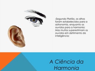 A Ciência da
Harmonia
-Segundo Platão, os olhos
foram estabelecidos para a
astronomia, enquanto os
ouvidos para a harmonia;
Mas muitos superestimam os
ouvidos em detrimento da
inteligência;
 