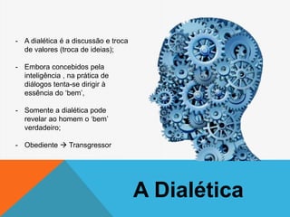 A Dialética
- A dialética é a discussão e troca
de valores (troca de ideias);
- Embora concebidos pela
inteligência , na prática de
diálogos tenta-se dirigir à
essência do ‘bem’,
- Somente a dialética pode
revelar ao homem o ‘bem’
verdadeiro;
- Obediente  Transgressor
 