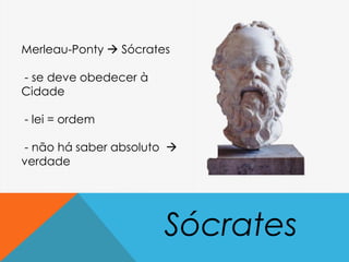 Sócrates
Merleau-Ponty  Sócrates
- se deve obedecer à
Cidade
- lei = ordem
- não há saber absoluto 
verdade
 