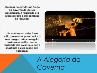 A Alegoria da
Caverna
-Homens amarrados ao fundo
da caverna desde seu
nascimento. A realidade era
representada pelas sombras
da fogueira.
-Se apenas um deles fosse
solto, ao retornar para contar a
seus amigos, não conseguira
fazê-los acreditar, pois a
realidade dos presos é o que é
mostrado a eles desde que
nasceram.
 